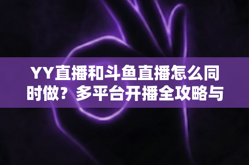 YY直播和斗鱼直播怎么同时做?多平台开播全攻略与实用技巧详解 YY直播和斗鱼直播怎么同时做?多平台开播全攻略与实用技巧详解