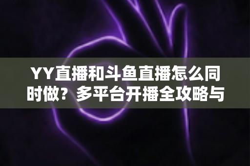 YY直播和斗鱼直播怎么同时做？多平台开播全攻略与实用技巧详解