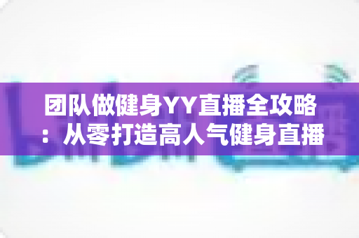 团队做健身YY直播全攻略：从零打造高人气健身直播间的实战运营指南