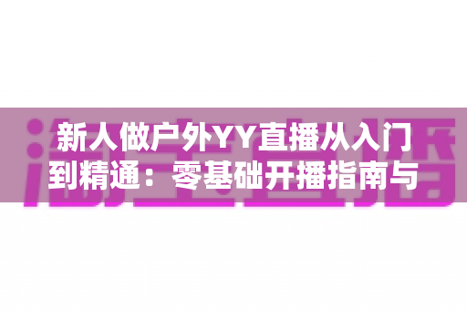 新人做户外YY直播从入门到精通:零基础开播指南与涨粉变现全攻略 新人做户外YY直播从入门到精通:零基础开播指南与涨粉变现全攻略
