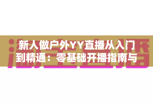 新人做户外YY直播从入门到精通:零基础开播指南与涨粉变现全攻略 新人做户外YY直播从入门到精通:零基础开播指南与涨粉变现全攻略