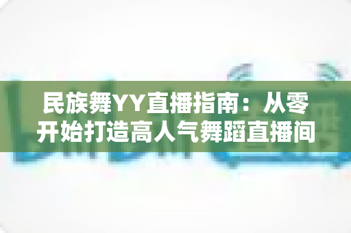 民族舞YY直播指南:从零开始打造高人气舞蹈直播间的完整攻略 民族舞YY直播指南:从零开始打造高人气舞蹈直播间的完整攻略