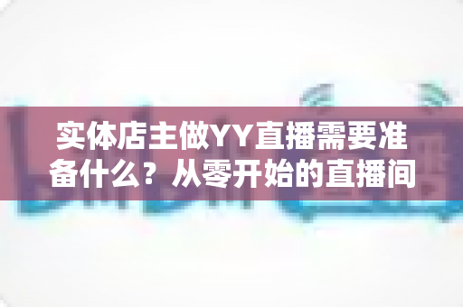 实体店主做YY直播需要准备什么?从零开始的直播间筹备全攻略 实体店主做YY直播需要准备什么?从零开始的直播间筹备全攻略