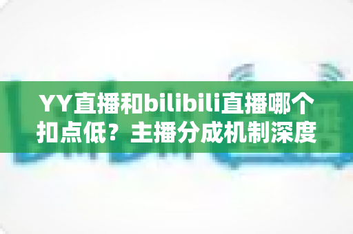YY直播和bilibili直播哪个扣点低？主播分成机制深度对比与选平台实战指南