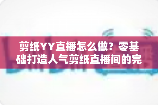 剪纸YY直播怎么做？零基础打造人气剪纸直播间的完整实战指南