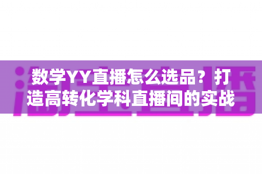 数学YY直播怎么选品？打造高转化学科直播间的实战全攻略