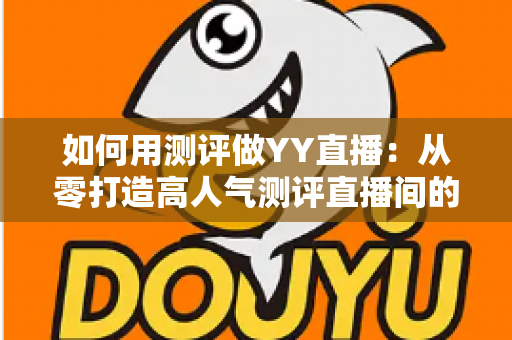 如何用测评做YY直播：从零打造高人气测评直播间的实战指南