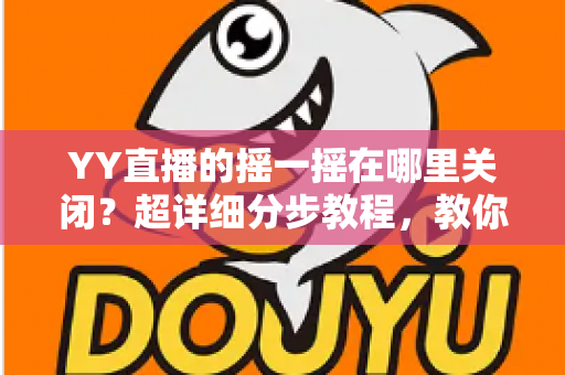 YY直播的摇一摇在哪里关闭？超详细分步教程，教你彻底告别误触跳转广告的烦恼