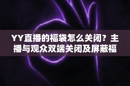 YY直播的福袋怎么关闭？主播与观众双端关闭及屏蔽福袋的完整实操指南