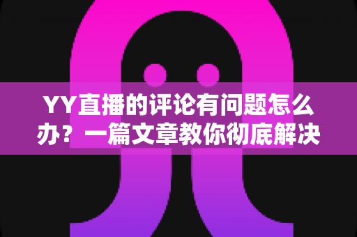 YY直播的评论有问题怎么办？一篇文章教你彻底解决评论异常困扰