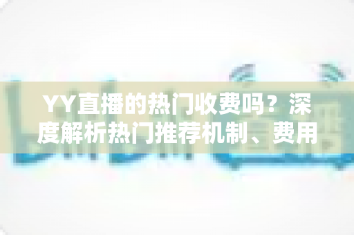 YY直播的热门收费吗？深度解析热门推荐机制、费用问题与上热门全攻略