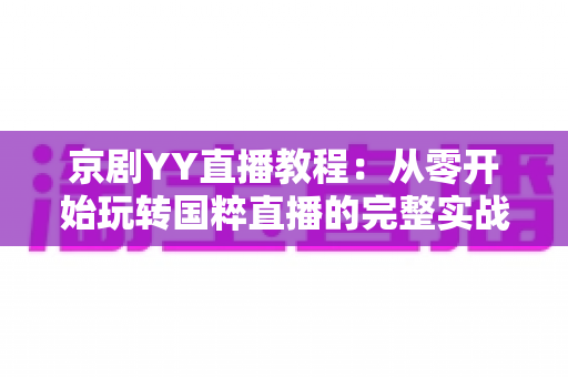 京剧YY直播教程：从零开始玩转国粹直播的完整实战指南，助你成为人气戏曲主播