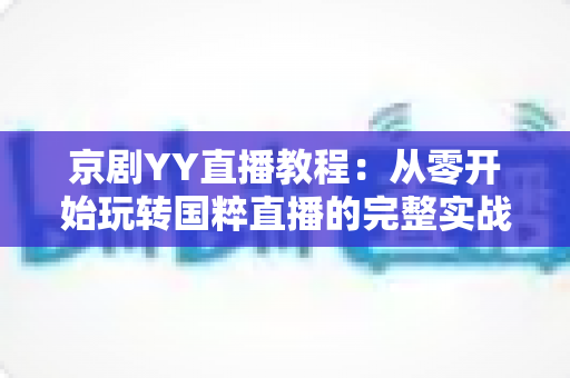 京剧YY直播教程：从零开始玩转国粹直播的完整实战指南，助你成为人气戏曲主播