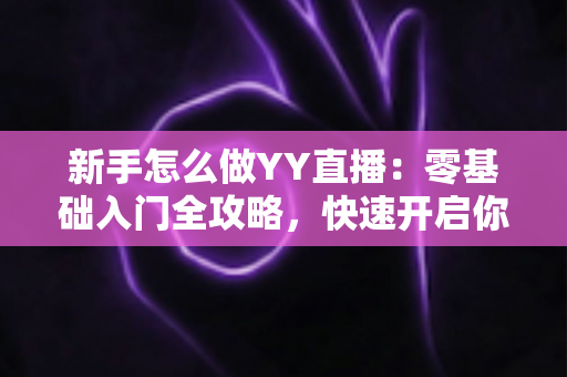 新手怎么做YY直播：零基础入门全攻略，快速开启你的主播之路