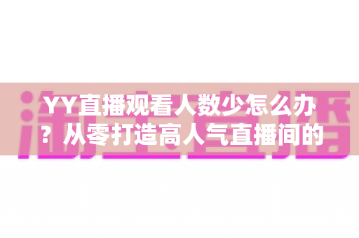 YY直播观看人数少怎么办？从零打造高人气直播间的实用运营指南