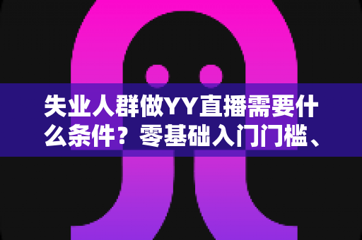 失业人群做YY直播需要什么条件？零基础入门门槛、设备清单与起步攻略全解析