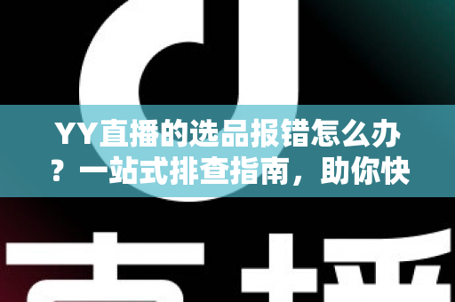 YY直播的选品报错怎么办？一站式排查指南，助你快速解决报错难题，直播带货更顺畅