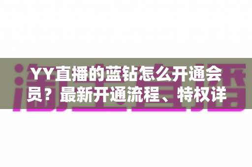 YY直播的蓝钻怎么开通会员?最新开通流程、特权详解与常见问题一站式指南 YY直播的蓝钻怎么开通会员?最新开通流程、特权详解与常见问题一站式指南