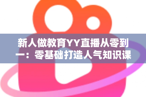 新人做教育YY直播从零到一:零基础打造人气知识课堂的完整实战指南 新人做教育YY直播从零到一:零基础打造人气知识课堂的完整实战指南