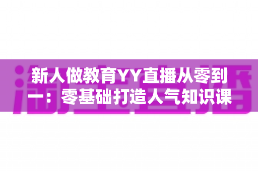 新人做教育YY直播从零到一：零基础打造人气知识课堂的完整实战指南