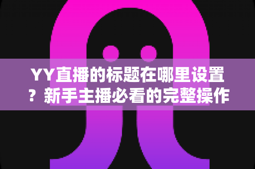 YY直播的标题在哪里设置?新手主播必看的完整操作指南与高点击率标题技巧 YY直播的标题在哪里设置?新手主播必看的完整操作指南与高点击率标题技巧