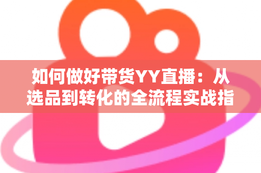 如何做好带货YY直播：从选品到转化的全流程实战指南，助你打造高人气高销量的直播间