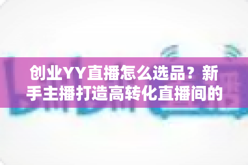 创业YY直播怎么选品?新手主播打造高转化直播间的选品全攻略 创业YY直播怎么选品?新手主播打造高转化直播间的选品全攻略