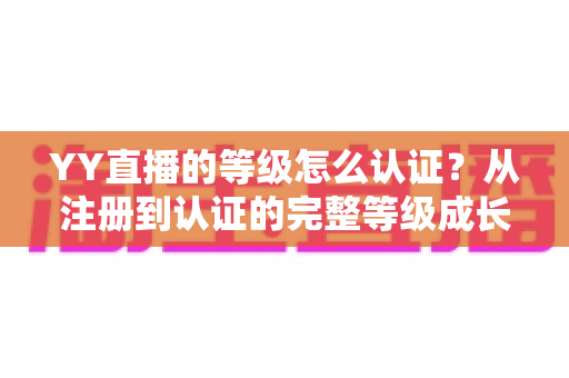 YY直播的等级怎么认证？从注册到认证的完整等级成长攻略