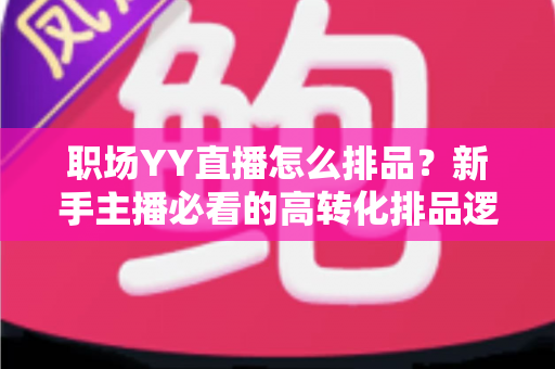 职场YY直播怎么排品？新手主播必看的高转化排品逻辑与实战攻略全解析