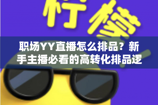 职场YY直播怎么排品？新手主播必看的高转化排品逻辑与实战攻略全解析