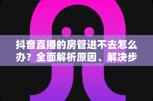 抖音直播的房管进不去怎么办?全面解析原因、解决步骤与预防技巧 抖音直播的房管进不去怎么办?全面解析原因、解决步骤与预防技巧