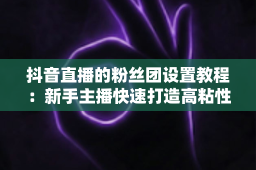 抖音直播的粉丝团设置教程：新手主播快速打造高粘性直播间的完整实战指南