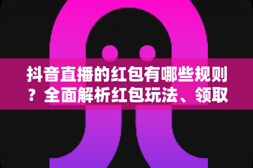 抖音直播的红包有哪些规则？全面解析红包玩法、领取条件与违规处罚