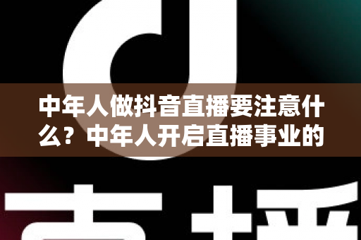 中年人做抖音直播要注意什么?中年人开启直播事业的完整攻略与避坑指南 中年人做抖音直播要注意什么?中年人开启直播事业的完整攻略与避坑指南