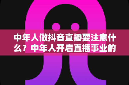 中年人做抖音直播要注意什么?中年人开启直播事业的完整攻略与避坑指南 中年人做抖音直播要注意什么?中年人开启直播事业的完整攻略与避坑指南