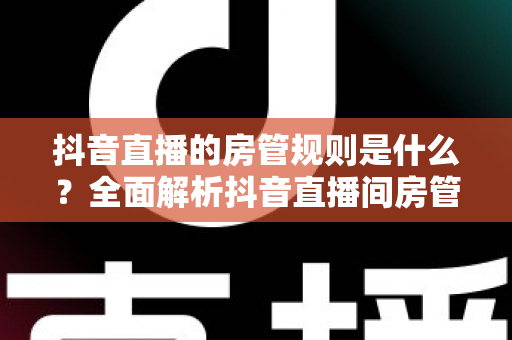 抖音直播的房管规则是什么？全面解析抖音直播间房管的设置条件、职责权限与管理办法