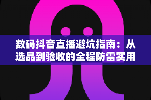 数码抖音直播避坑指南：从选品到验收的全程防雷实用手册