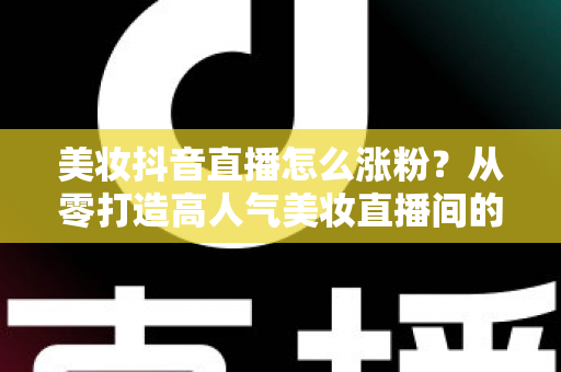 美妆抖音直播怎么涨粉？从零打造高人气美妆直播间的全攻略