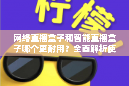 网络直播盒子和智能直播盒子哪个更耐用？全面解析使用寿命与选购秘籍