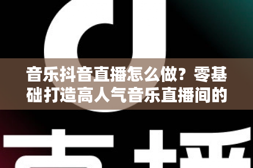 音乐抖音直播怎么做？零基础打造高人气音乐直播间的全攻略