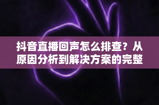 抖音直播回声怎么排查？从原因分析到解决方案的完整实操指南