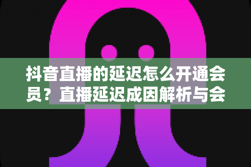 抖音直播的延迟怎么开通会员？直播延迟成因解析与会员开通全流程指南