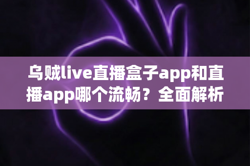 乌贼live直播盒子app和直播app哪个流畅?全面解析流畅度差异与实用选择指南 乌贼live直播盒子app和直播app哪个流畅?全面解析流畅度差异与实用选择指南