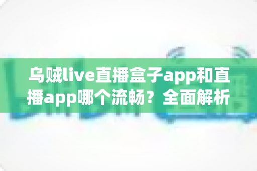 乌贼live直播盒子app和直播app哪个流畅？全面解析流畅度差异与实用选择指南