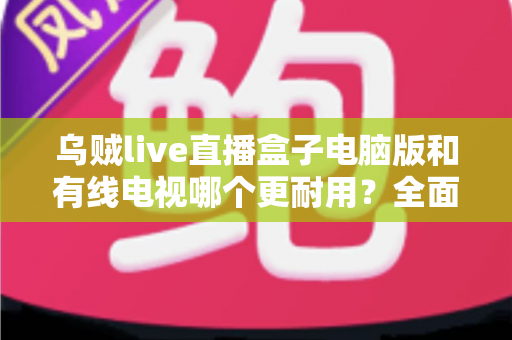 乌贼live直播盒子电脑版和有线电视哪个更耐用？全面解析两种观影方式的寿命与稳定性
