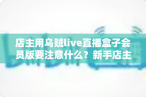 店主用乌贼live直播盒子会员版要注意什么？新手店主必看的功能解析与避坑指南