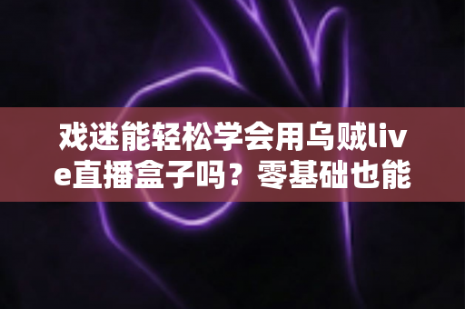 戏迷能轻松学会用乌贼live直播盒子吗?零基础也能上手的戏曲直播入门全攻略 戏迷能轻松学会用乌贼live直播盒子吗?零基础也能上手的戏曲直播入门全攻略