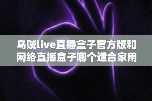 乌贼live直播盒子官方版和网络直播盒子哪个适合家用？家庭影音设备深度对比与选购指南