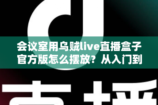 会议室用乌贼live直播盒子官方版怎么摆放?从入门到精通的完整摆放指南与实操技巧 会议室用乌贼live直播盒子官方版怎么摆放?从入门到精通的完整摆放指南与实操技巧