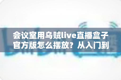 会议室用乌贼live直播盒子官方版怎么摆放?从入门到精通的完整摆放指南与实操技巧 会议室用乌贼live直播盒子官方版怎么摆放?从入门到精通的完整摆放指南与实操技巧